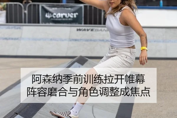 阿森纳季前训练拉开帷幕 阵容磨合与角色调整成焦点
